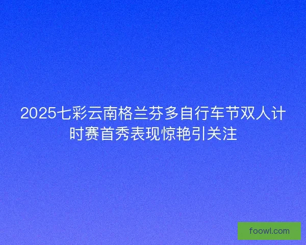 2025七彩云南格兰芬多自行车节双人计时赛首秀表现惊艳引关注