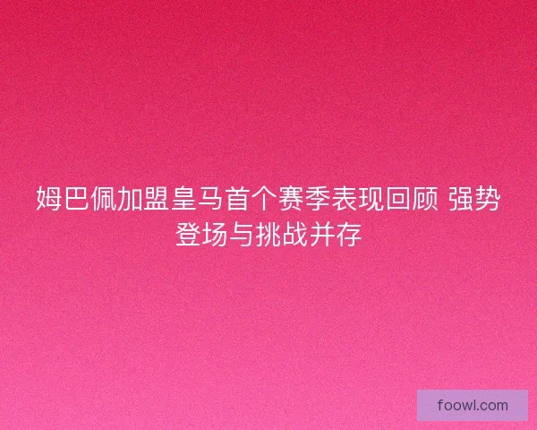 姆巴佩加盟皇马首个赛季表现回顾 强势登场与挑战并存
