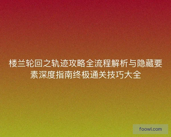 楼兰轮回之轨迹攻略全流程解析与隐藏要素深度指南终极通关技巧大全