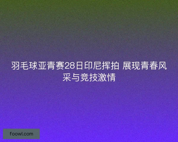 羽毛球亚青赛28日印尼挥拍 展现青春风采与竞技激情