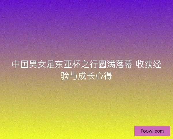 中国男女足东亚杯之行圆满落幕 收获经验与成长心得