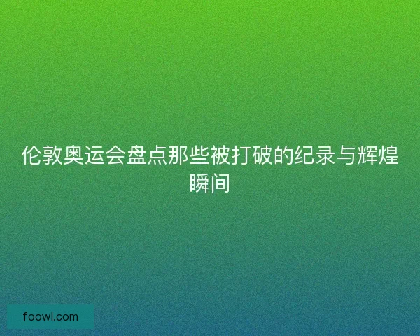 伦敦奥运会盘点那些被打破的纪录与辉煌瞬间