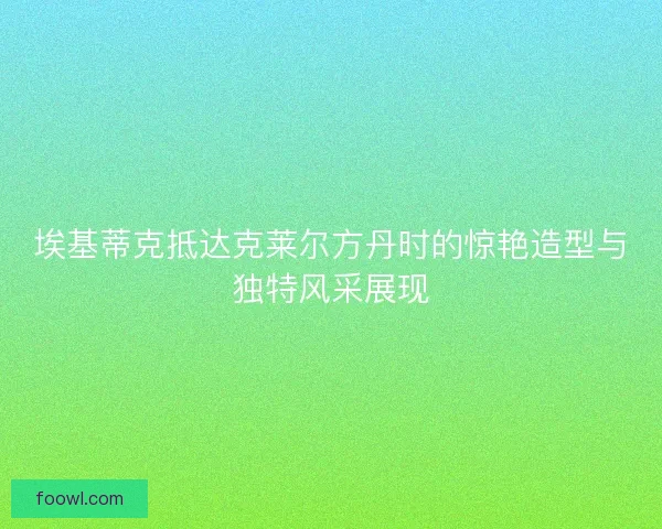 埃基蒂克抵达克莱尔方丹时的惊艳造型与独特风采展现