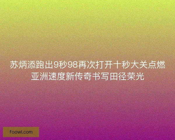 苏炳添跑出9秒98再次打开十秒大关点燃亚洲速度新传奇书写田径荣光