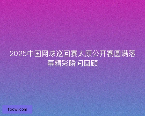 2025中国网球巡回赛太原公开赛圆满落幕精彩瞬间回顾