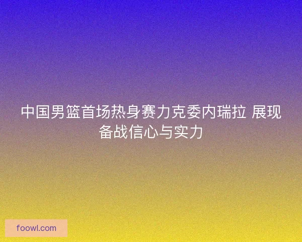 中国男篮首场热身赛力克委内瑞拉 展现备战信心与实力
