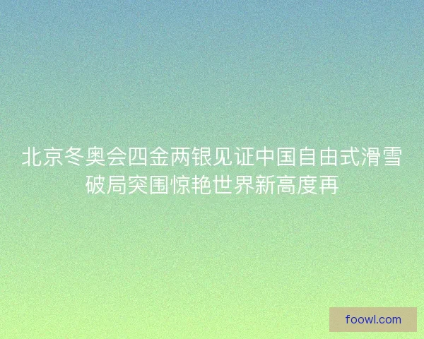 北京冬奥会四金两银见证中国自由式滑雪破局突围惊艳世界新高度再