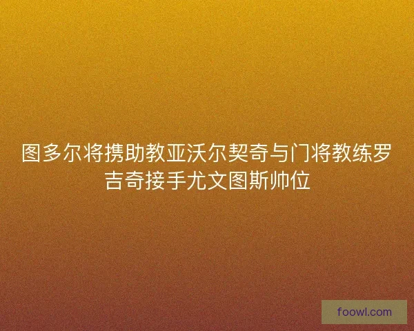 图多尔将携助教亚沃尔契奇与门将教练罗吉奇接手尤文图斯帅位