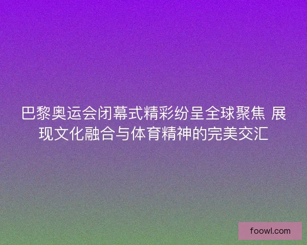 巴黎奥运会闭幕式精彩纷呈全球聚焦 展现文化融合与体育精神的完美交汇