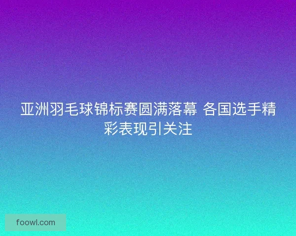 亚洲羽毛球锦标赛圆满落幕 各国选手精彩表现引关注