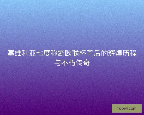 塞维利亚七度称霸欧联杯背后的辉煌历程与不朽传奇