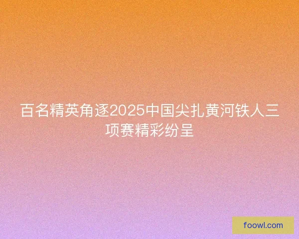 百名精英角逐2025中国尖扎黄河铁人三项赛精彩纷呈