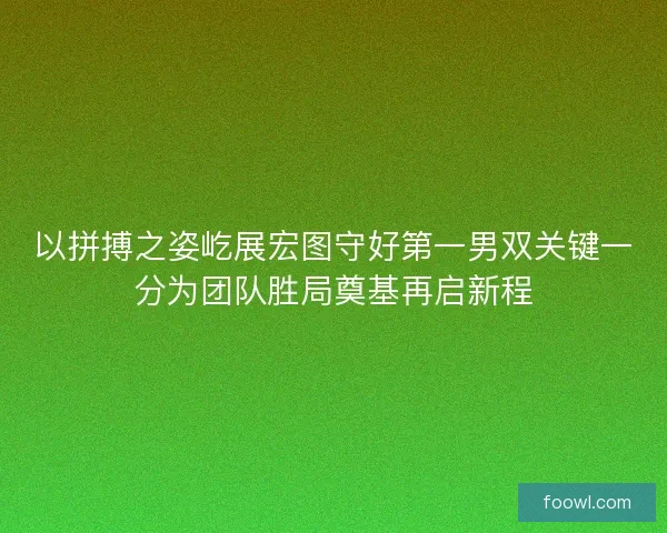 以拼搏之姿屹展宏图守好第一男双关键一分为团队胜局奠基再启新程