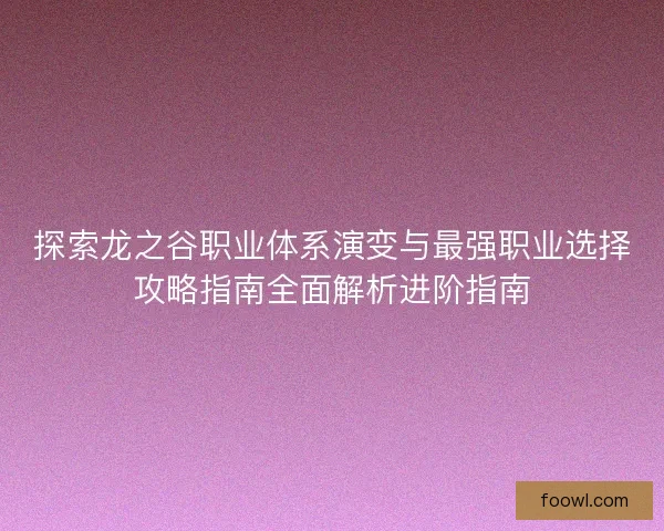 探索龙之谷职业体系演变与最强职业选择攻略指南全面解析进阶指南