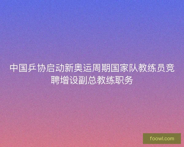 中国乒协启动新奥运周期国家队教练员竞聘增设副总教练职务