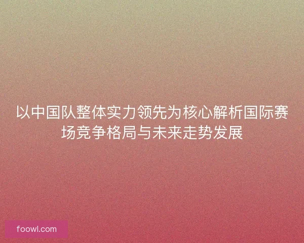 以中国队整体实力领先为核心解析国际赛场竞争格局与未来走势发展 以中国队整体实力领先为核心解析国际赛场竞争格局与未来走势发展