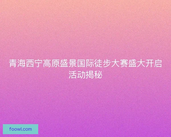 青海西宁高原盛景国际徒步大赛盛大开启活动揭秘