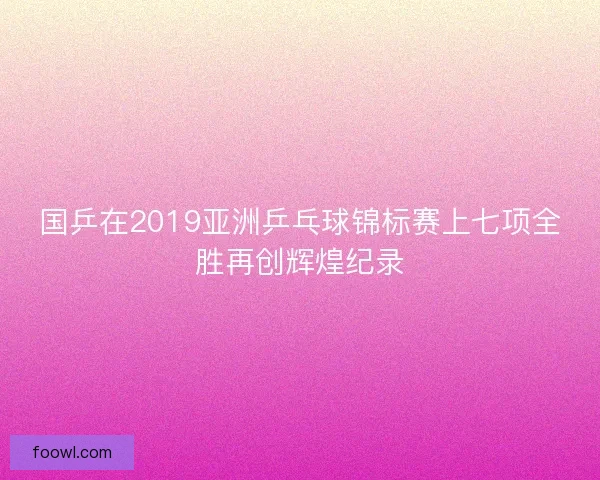 国乒在2019亚洲乒乓球锦标赛上七项全胜再创辉煌纪录