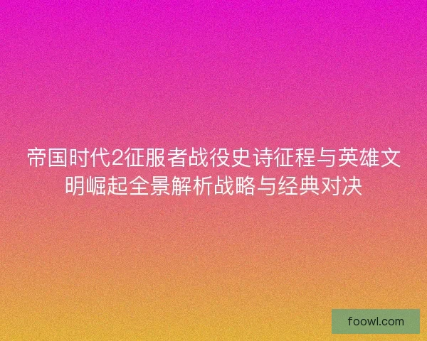 帝国时代2征服者战役史诗征程与英雄文明崛起全景解析战略与经典对决