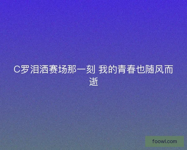 C罗泪洒赛场那一刻 我的青春也随风而逝