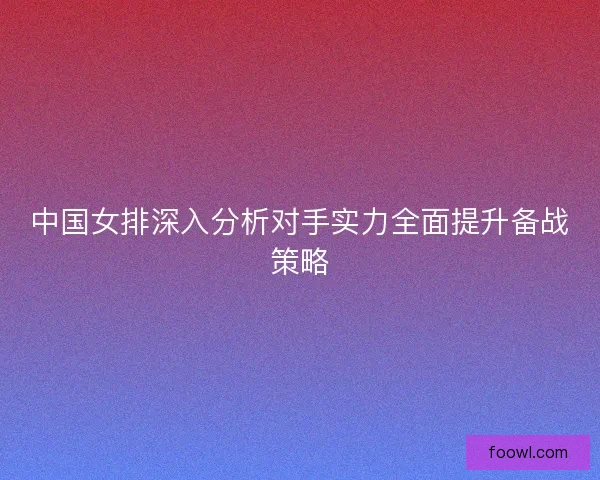 中国女排深入分析对手实力全面提升备战策略