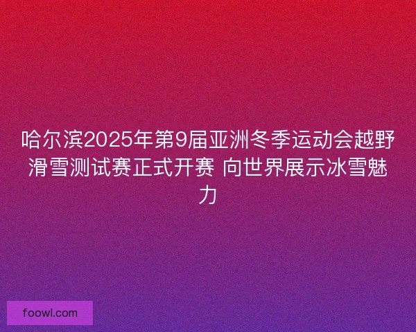 哈尔滨2025年第9届亚洲冬季运动会越野滑雪测试赛正式开赛 向世界展示冰雪魅力