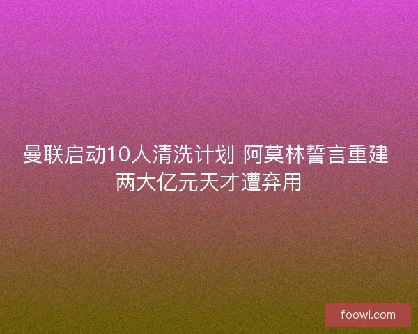 曼联启动10人清洗计划 阿莫林誓言重建 两大亿元天才遭弃用
